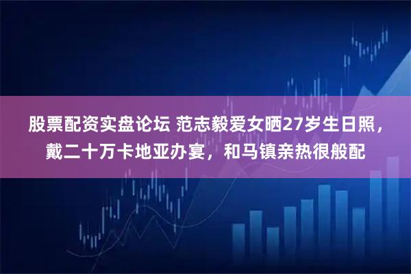 股票配资实盘论坛 范志毅爱女晒27岁生日照，戴二十万卡地亚办宴，和马镇亲热很般配