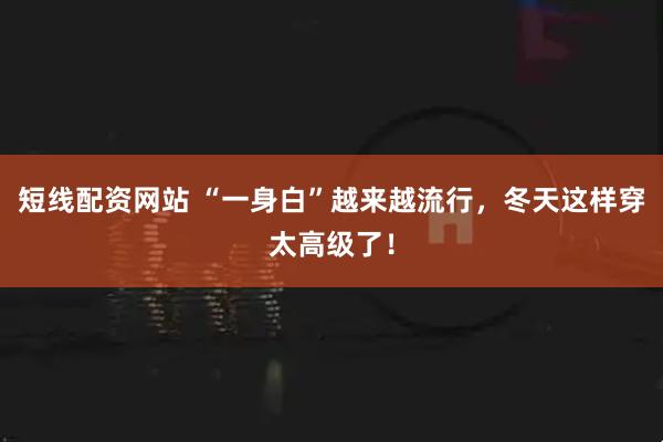 短线配资网站 “一身白”越来越流行，冬天这样穿太高级了！