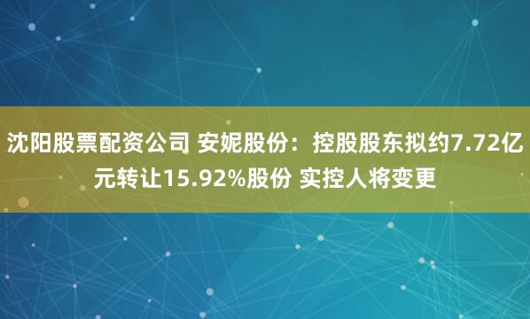 沈阳股票配资公司 安妮股份：控股股东拟约7.72亿元转让15.92%股份 实控人将变更