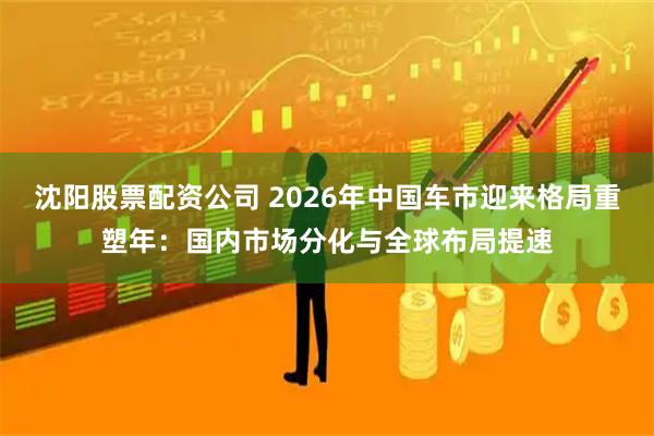 沈阳股票配资公司 2026年中国车市迎来格局重塑年：国内市场分化与全球布局提速